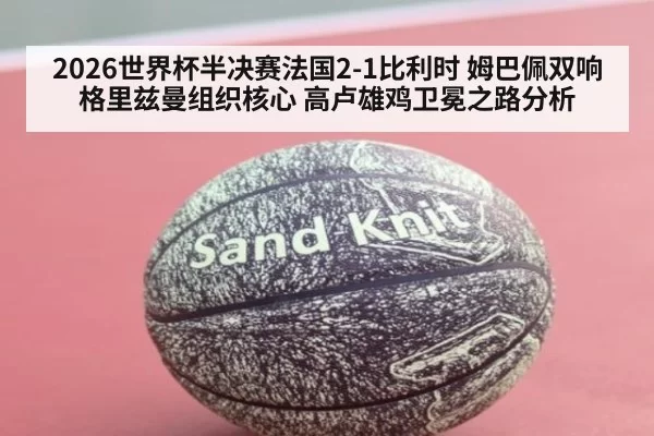 2026世界杯半决赛法国2-1比利时 姆巴佩双响格里兹曼组织核心 高卢雄鸡卫冕之路分析