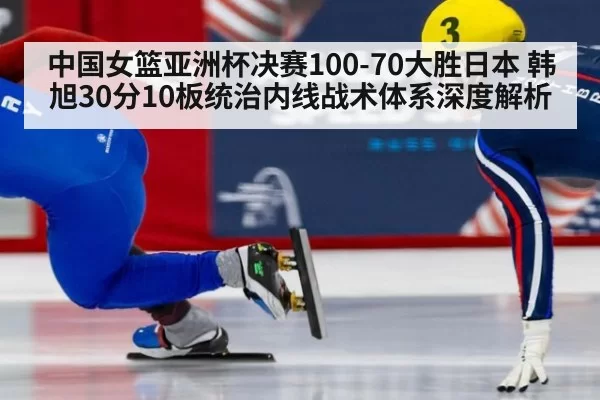 中国女篮亚洲杯决赛100-70大胜日本 韩旭30分10板统治内线战术体系深度解析