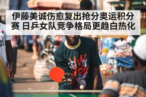 伊藤美诚伤愈复出抢分奥运积分赛 日乒女队竞争格局更趋白热化