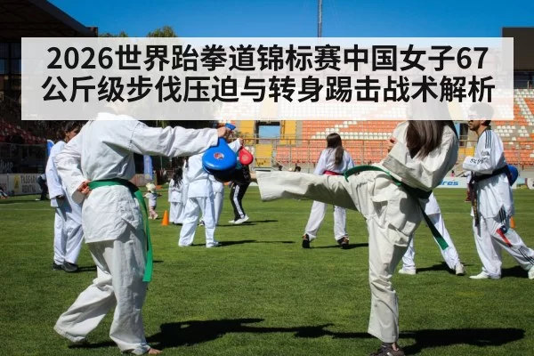 2026世界跆拳道锦标赛中国女子67公斤级步伐压迫与转身踢击战术解析